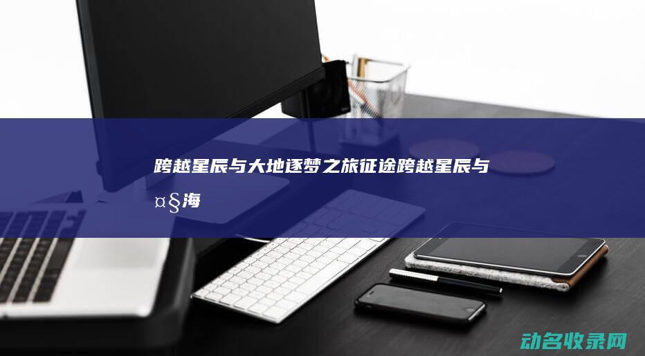 跨越星辰与大地 逐梦之旅 征途 (跨越星辰与大海)
