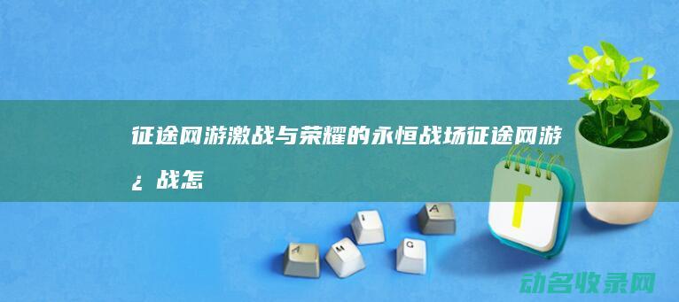 征途网游 激战与荣耀的永恒战场 (征途网游激战怎么玩)