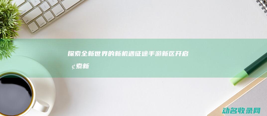 探索全新世界的新机遇 征途手游新区开启 (探索新世界是什么意思)