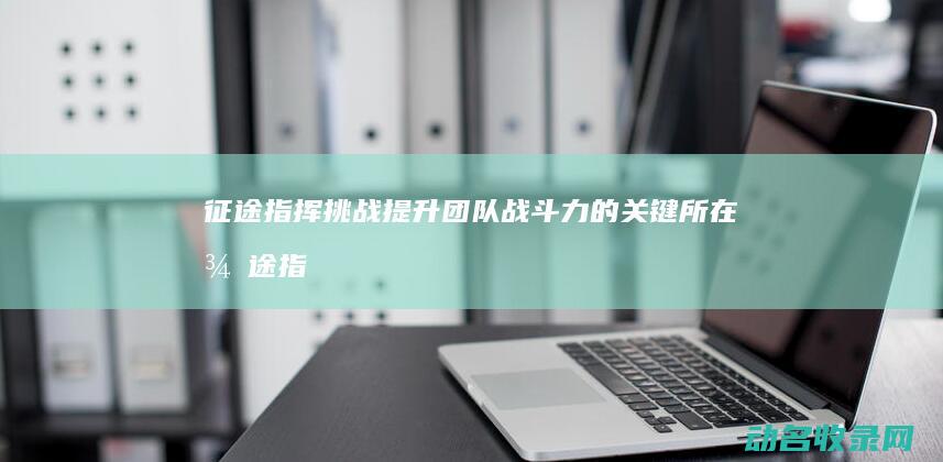 征途 指挥挑战 提升团队战斗力的关键所在 (征途指挥战歌)